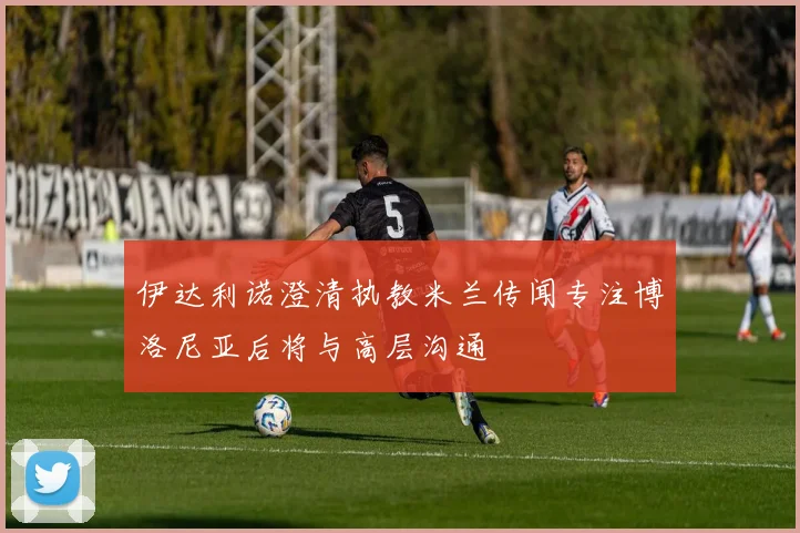 伊达利诺澄清执教米兰传闻专注博洛尼亚后将与高层沟通
