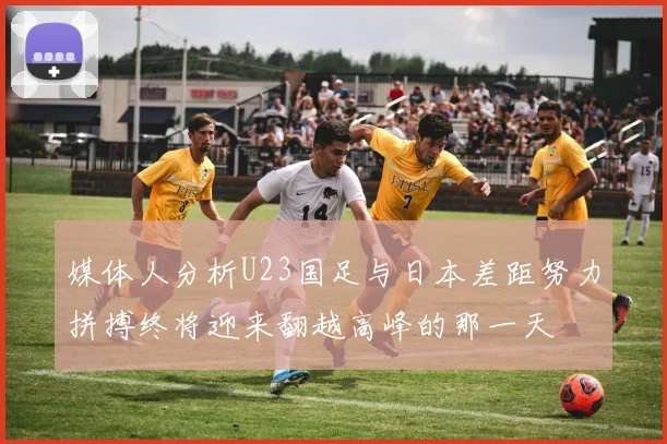 媒体人分析U23国足与日本差距努力拼搏终将迎来翻越高峰的那一天