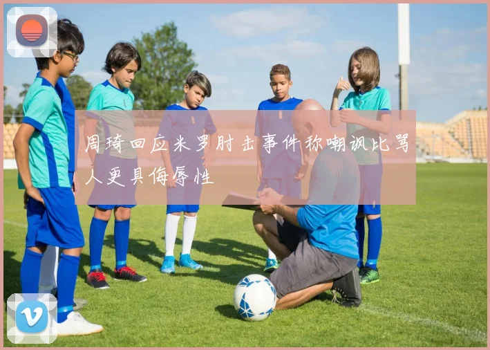 周琦回应米罗肘击事件称嘲讽比骂人更具侮辱性