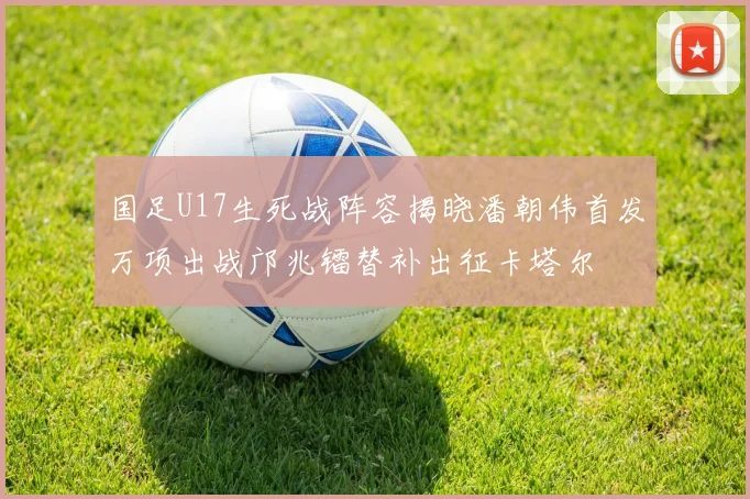 国足U17生死战阵容揭晓潘朝伟首发万项出战邝兆镭替补出征卡塔尔