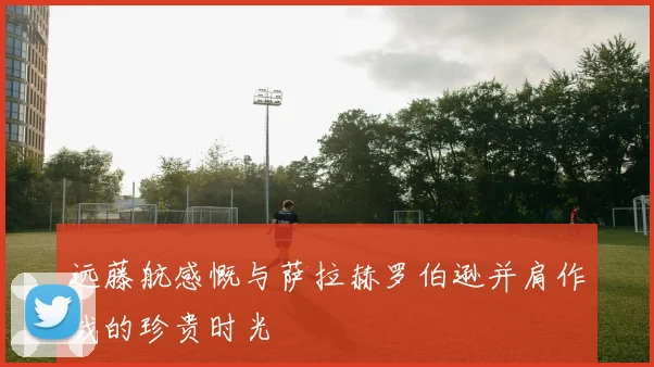 远藤航感慨与萨拉赫罗伯逊并肩作战的珍贵时光