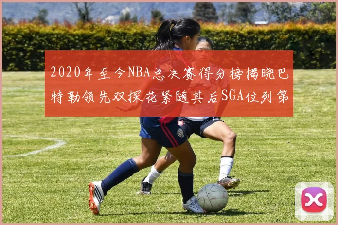 2020年至今NBA总决赛得分榜揭晓巴特勒领先双探花紧随其后SGA位列第四