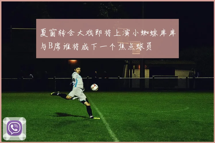 夏窗转会大戏即将上演小蜘蛛库库与B席谁将成下一个焦点球员
