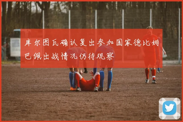 库尔图瓦确认复出参加国家德比姆巴佩出战情况仍待观察