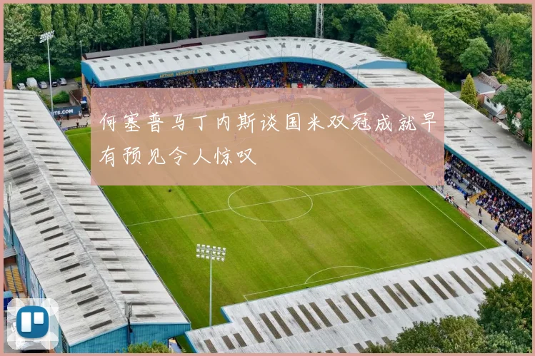 何塞普马丁内斯谈国米双冠成就早有预见令人惊叹