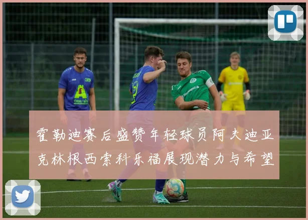 霍勒迪赛后盛赞年轻球员阿夫迪亚克林根西索科乐福展现潜力与希望
