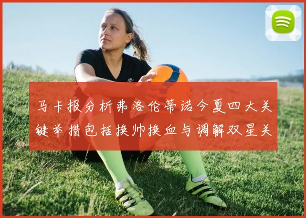马卡报分析弗洛伦蒂诺今夏四大关键举措包括换帅换血与调解双星关系