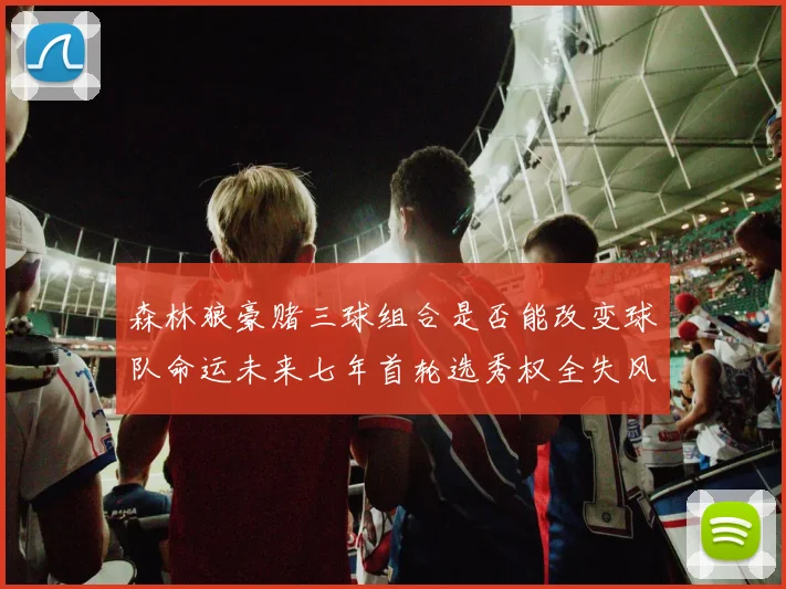森林狼豪赌三球组合是否能改变球队命运未来七年首轮选秀权全失风险巨大