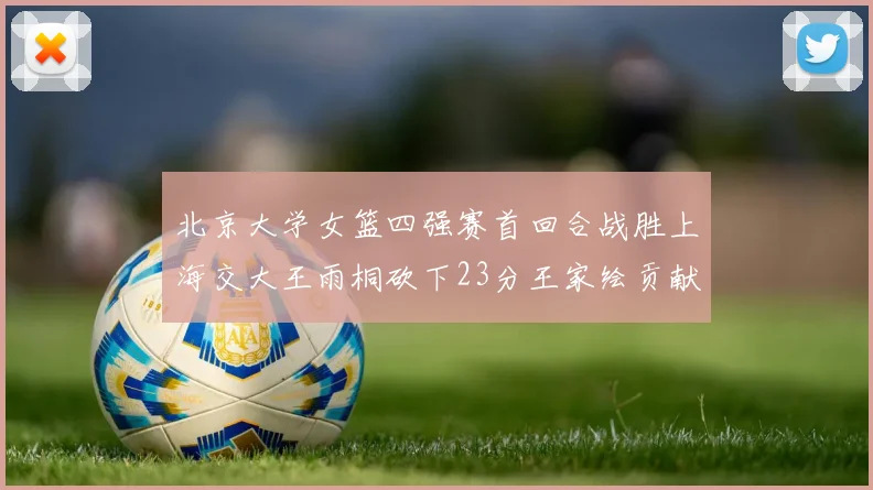 北京大学女篮四强赛首回合战胜上海交大王雨桐砍下23分王家绘贡献21分14篮板