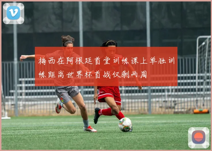 梅西在阿根廷首堂训练课上单独训练距离世界杯首战仅剩两周