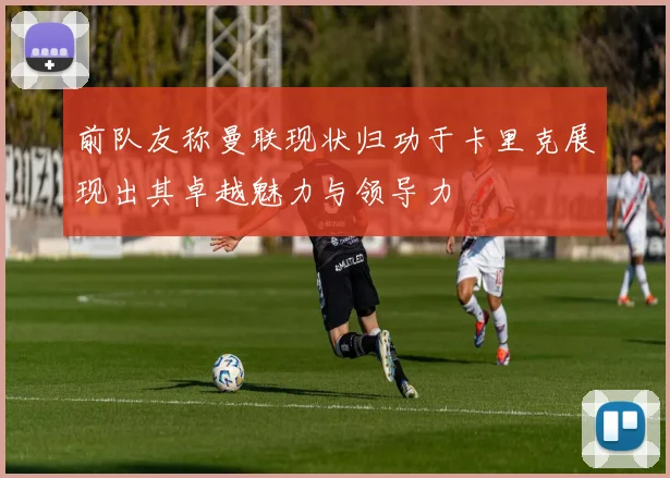 前队友称曼联现状归功于卡里克展现出其卓越魅力与领导力