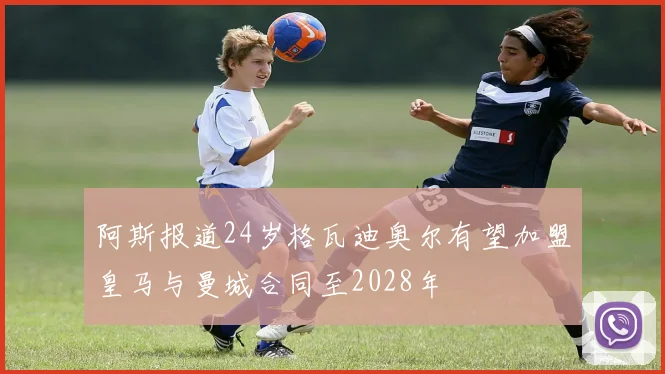 阿斯报道24岁格瓦迪奥尔有望加盟皇马与曼城合同至2028年