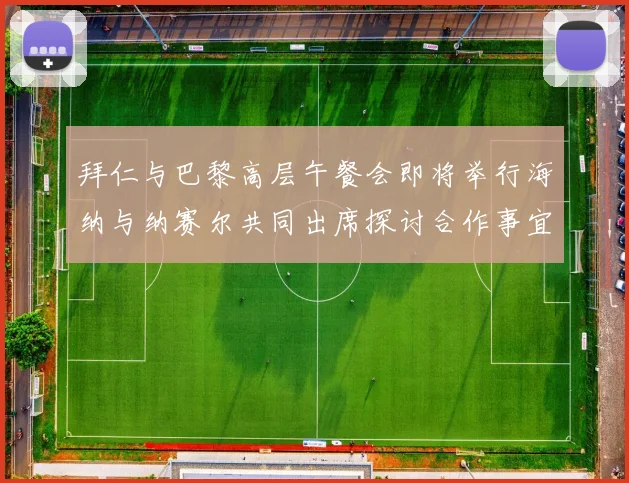 拜仁与巴黎高层午餐会即将举行海纳与纳赛尔共同出席探讨合作事宜