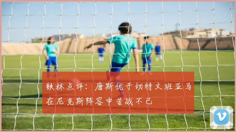 铁林点评：唐斯优于切特文班亚马在尼克斯阵容中苦战不已