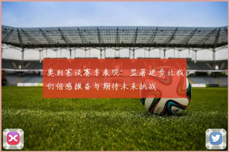 奥利塞谈赛季表现：显著进步让我们倍感振奋与期待未来挑战