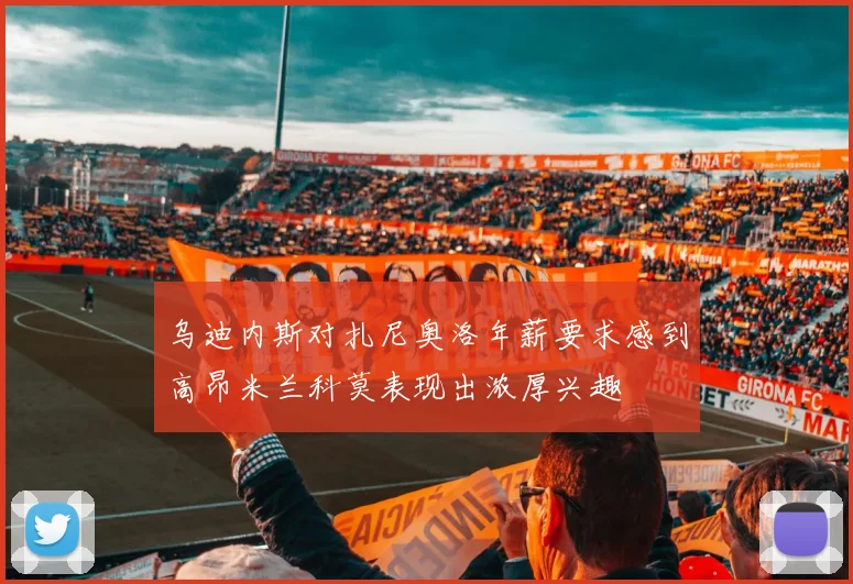 乌迪内斯对扎尼奥洛年薪要求感到高昂米兰科莫表现出浓厚兴趣