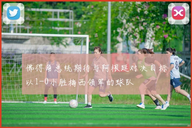 佛得角总统期待与阿根廷对决目标以1-0小胜梅西领军的球队