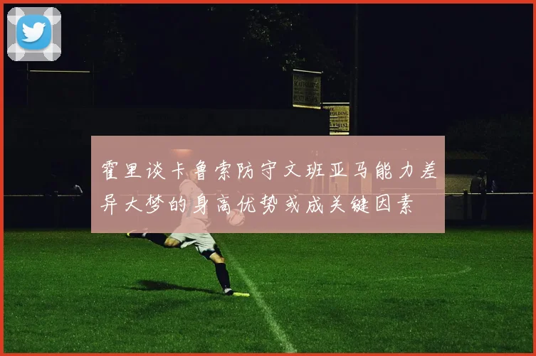 霍里谈卡鲁索防守文班亚马能力差异大梦的身高优势或成关键因素